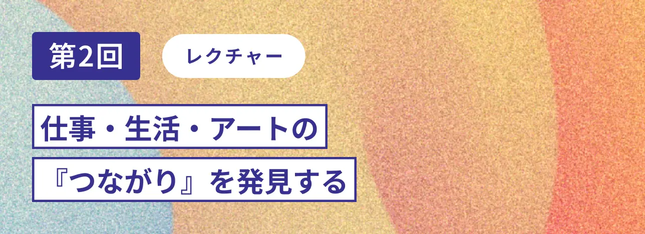 第2回レクチャー 仕事・生活・アートの『つながり』を発見する
