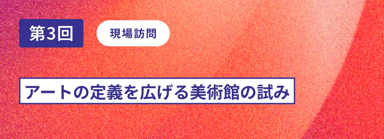 第3回現場訪問 アートの定義を広げる美術館の試み