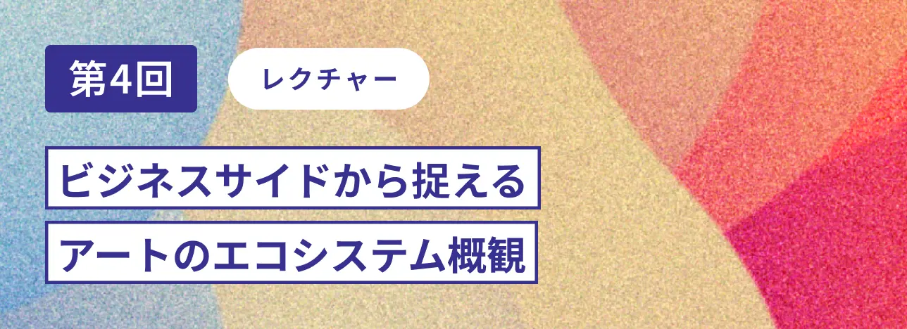 第4回レクチャー ビジネスサイドから捉えるアートのエコシステム概観