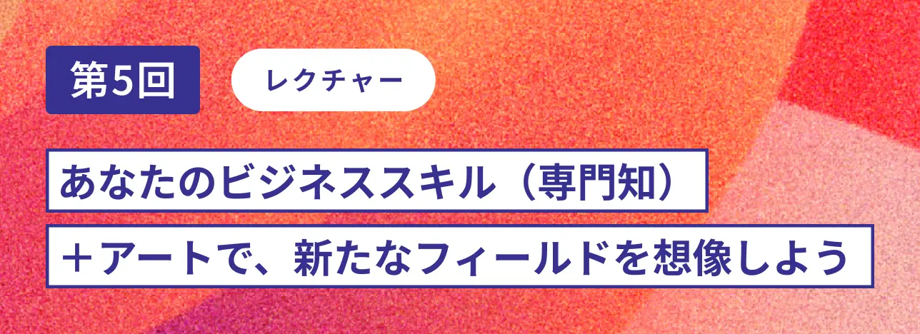 第5回レクチャー あなたのビジネススキル(専門知)+アートで、新たなフィールドを想像しよう