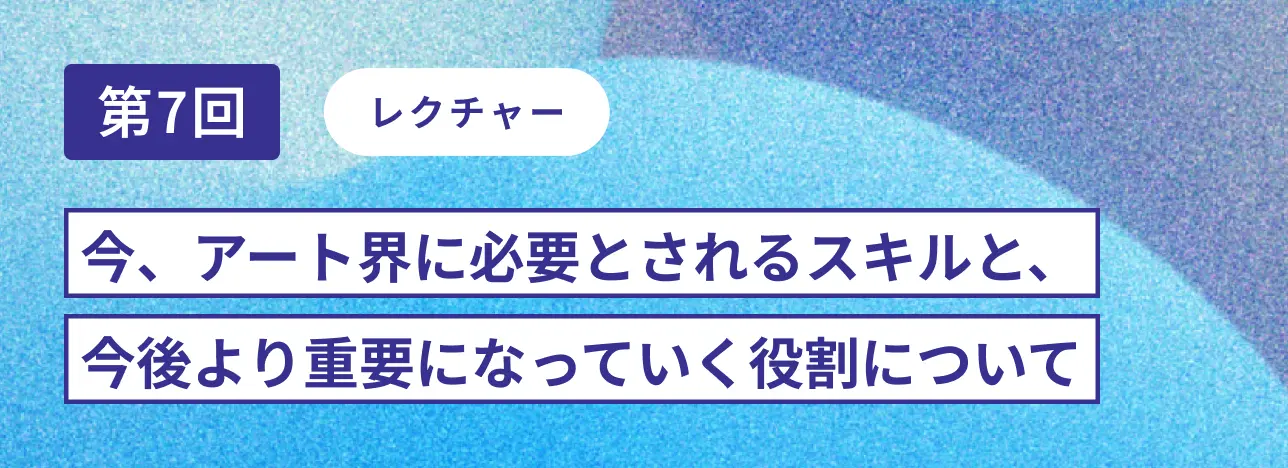 第7回レクチャー 今、アート界に必要とされるスキルと、今後より重要になっていく役割について